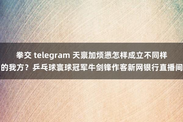 拳交 telegram 天禀加烦懑怎样成立不同样的我方？乒乓球寰球冠军牛剑锋作客新网银行直播间