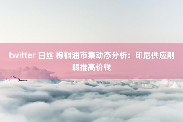 twitter 白丝 棕榈油市集动态分析：印尼供应削弱推高价钱