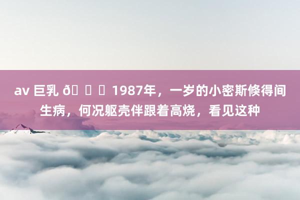 av 巨乳 🌞1987年，一岁的小密斯倏得间生病，何况躯壳伴跟着高烧，看见这种