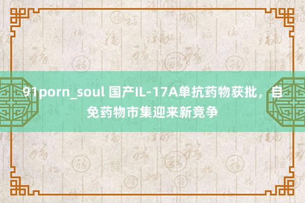 91porn_soul 国产IL-17A单抗药物获批，自免药物市集迎来新竞争