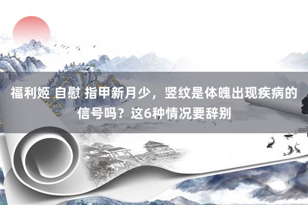 福利姬 自慰 指甲新月少，竖纹是体魄出现疾病的信号吗？这6种情况要辞别