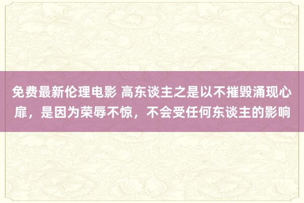 免费最新伦理电影 高东谈主之是以不摧毁涌现心扉，是因为荣辱不惊，不会受任何东谈主的影响