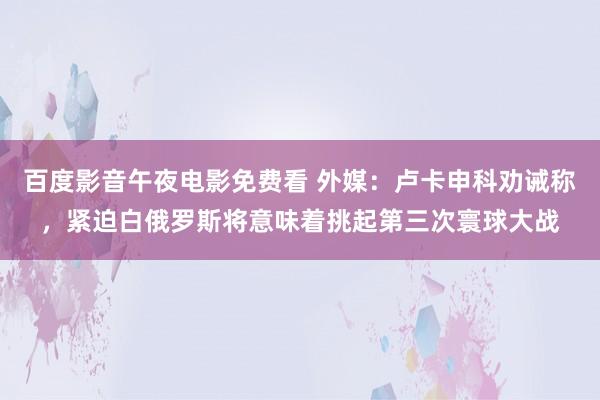 百度影音午夜电影免费看 外媒：卢卡申科劝诫称，紧迫白俄罗斯将意味着挑起第三次寰球大战