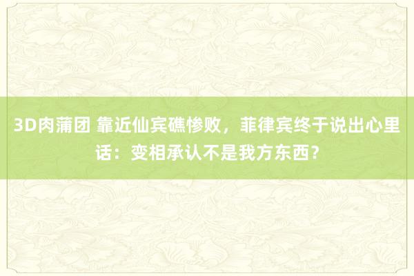 3D肉蒲团 靠近仙宾礁惨败，菲律宾终于说出心里话：变相承认不是我方东西？