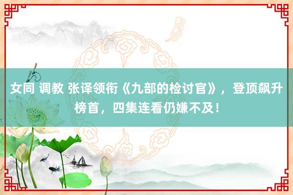 女同 调教 张译领衔《九部的检讨官》，登顶飙升榜首，四集连看仍嫌不及！