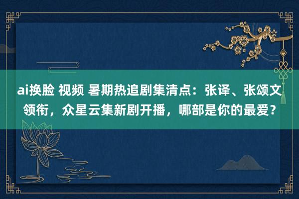 ai换脸 视频 暑期热追剧集清点：张译、张颂文领衔，众星云集新剧开播，哪部是你的最爱？