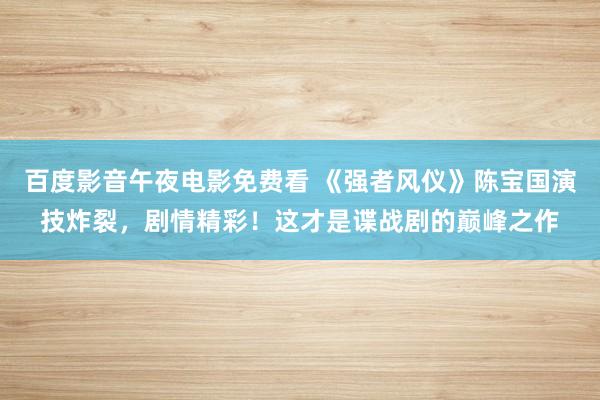 百度影音午夜电影免费看 《强者风仪》陈宝国演技炸裂，剧情精彩！这才是谍战剧的巅峰之作