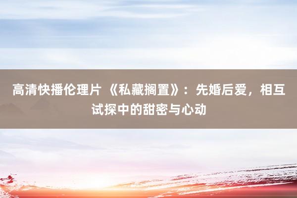 高清快播伦理片 《私藏搁置》：先婚后爱，相互试探中的甜密与心动