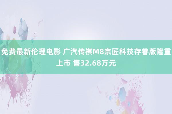 免费最新伦理电影 广汽传祺M8宗匠科技存眷版隆重上市 售32.68万元