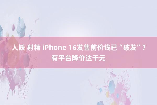 人妖 射精 iPhone 16发售前价钱已“破发”？有平台降价达千元