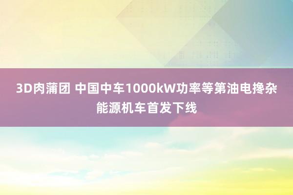 3D肉蒲团 中国中车1000kW功率等第油电搀杂能源机车首发下线