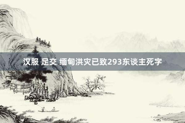 汉服 足交 缅甸洪灾已致293东谈主死字