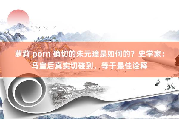 萝莉 porn 确切的朱元璋是如何的？史学家：马皇后真实切碰到，等于最佳诠释