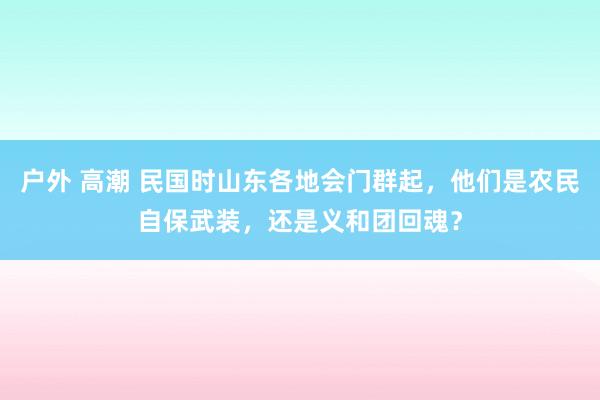 户外 高潮 民国时山东各地会门群起，他们是农民自保武装，还是义和团回魂？