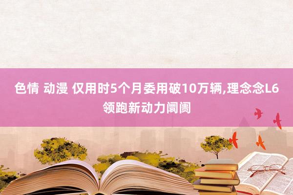 色情 动漫 仅用时5个月委用破10万辆，理念念L6领跑新动力阛阓