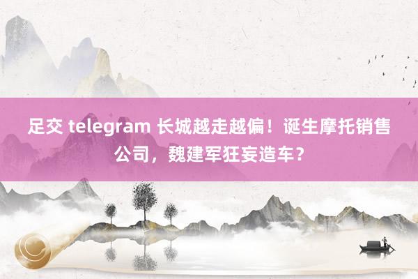 足交 telegram 长城越走越偏！诞生摩托销售公司，魏建军狂妄造车？