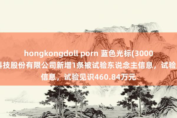 hongkongdoll porn 蓝色光标(300058)参股的璧合科技股份有限公司新增1条被试验东说念主信息，试验见识460.84万元