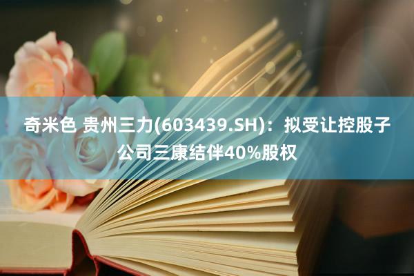 奇米色 贵州三力(603439.SH)：拟受让控股子公司三康结伴40%股权