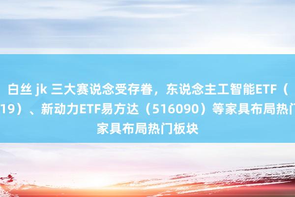 白丝 jk 三大赛说念受存眷，东说念主工智能ETF（159819）、新动力ETF易方达（516090）等家具布局热门板块