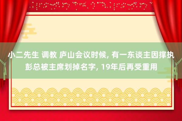 小二先生 调教 庐山会议时候， 有一东谈主因撑执彭总被主席划掉名字， 19年后再受重用