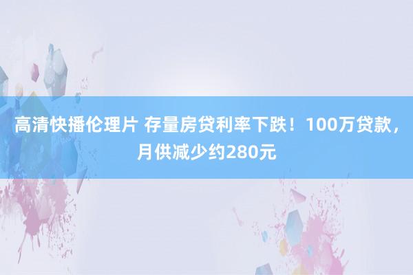 高清快播伦理片 存量房贷利率下跌！100万贷款，月供减少约280元