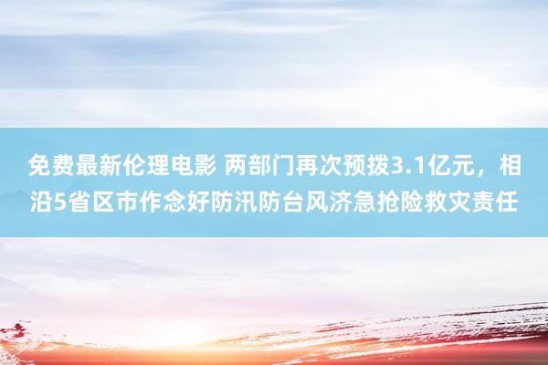 免费最新伦理电影 两部门再次预拨3.1亿元，相沿5省区市作念好防汛防台风济急抢险救灾责任