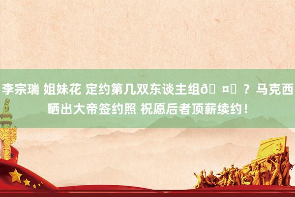 李宗瑞 姐妹花 定约第几双东谈主组🤔？马克西晒出大帝签约照 祝愿后者顶薪续约！