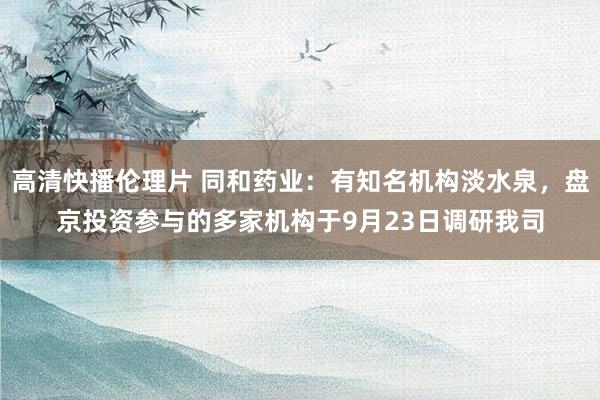 高清快播伦理片 同和药业：有知名机构淡水泉，盘京投资参与的多家机构于9月23日调研我司