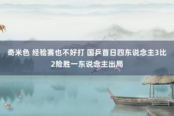 奇米色 经验赛也不好打 国乒首日四东说念主3比2险胜一东说念主出局