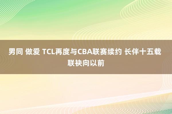 男同 做爱 TCL再度与CBA联赛续约 长伴十五载 联袂向以前