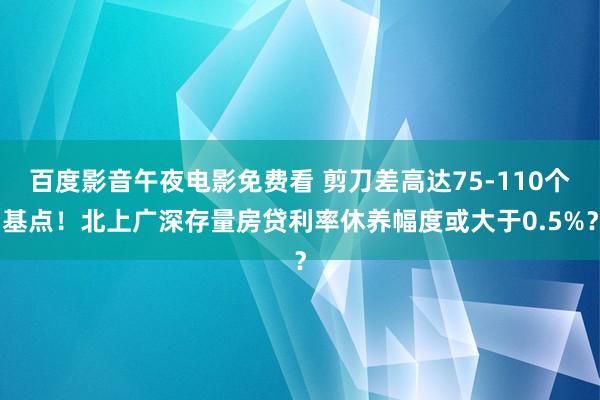 百度影音午夜电影免费看 剪刀差高达75-110个基点！北上广深存量房贷利率休养幅度或大于0.5%？