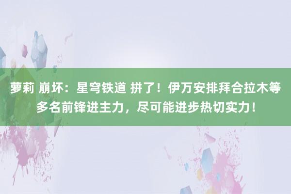 萝莉 崩坏：星穹铁道 拼了！伊万安排拜合拉木等多名前锋进主力，尽可能进步热切实力！