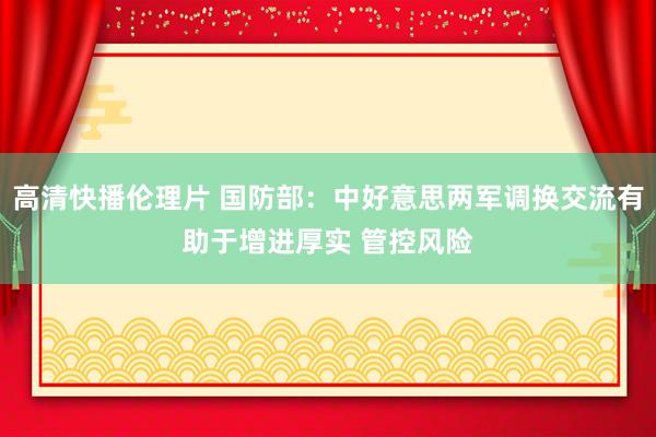 高清快播伦理片 国防部：中好意思两军调换交流有助于增进厚实 管控风险