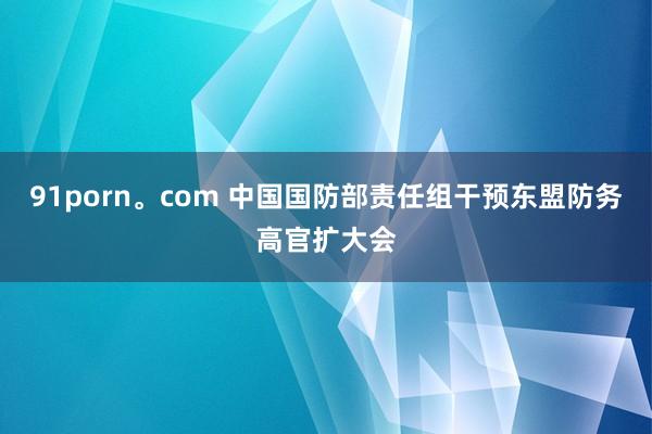 91porn。com 中国国防部责任组干预东盟防务高官扩大会