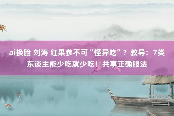 ai换脸 刘涛 红果参不可“怪异吃”？教导：7类东谈主能少吃就少吃！共享正确服法