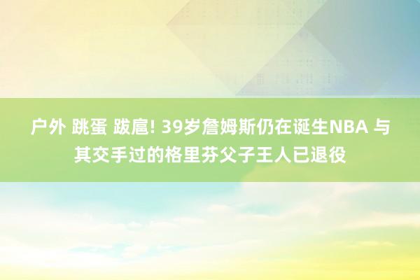 户外 跳蛋 跋扈! 39岁詹姆斯仍在诞生NBA 与其交手过的格里芬父子王人已退役