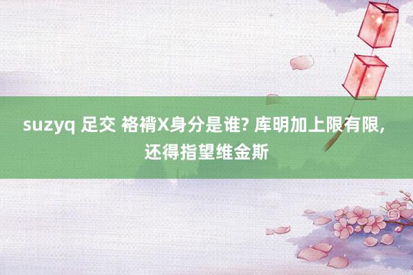 suzyq 足交 袼褙X身分是谁? 库明加上限有限， 还得指望维金斯