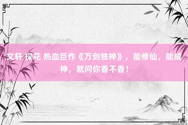 文轩 探花 热血巨作《万剑独神》，能修仙，能成神，就问你香不香！