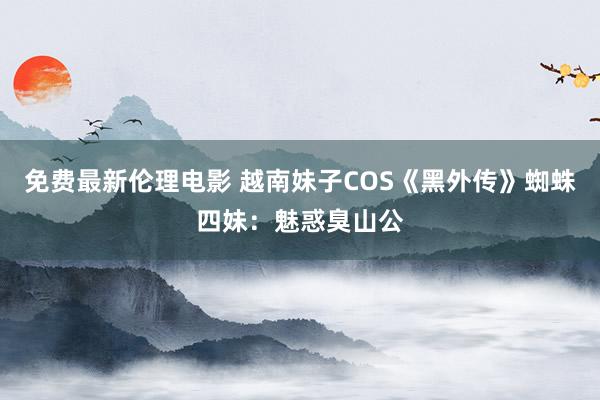 免费最新伦理电影 越南妹子COS《黑外传》蜘蛛四妹：魅惑臭山公