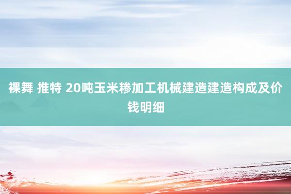 裸舞 推特 20吨玉米糁加工机械建造建造构成及价钱明细