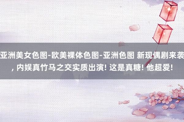 亚洲美女色图-欧美裸体色图-亚洲色图 新现偶剧来袭， 内娱真竹马之交实质出演! 这是真糖! 他超爱!