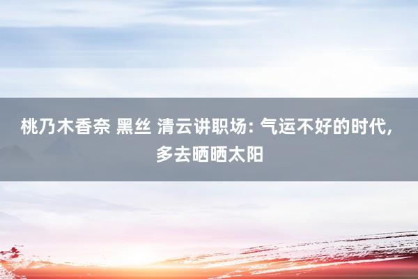 桃乃木香奈 黑丝 清云讲职场: 气运不好的时代， 多去晒晒太阳