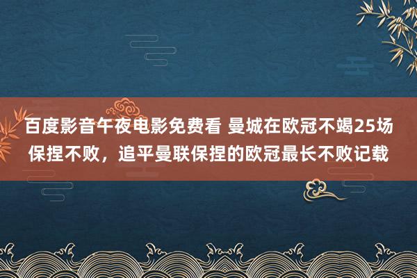 百度影音午夜电影免费看 曼城在欧冠不竭25场保捏不败，追平曼联保捏的欧冠最长不败记载