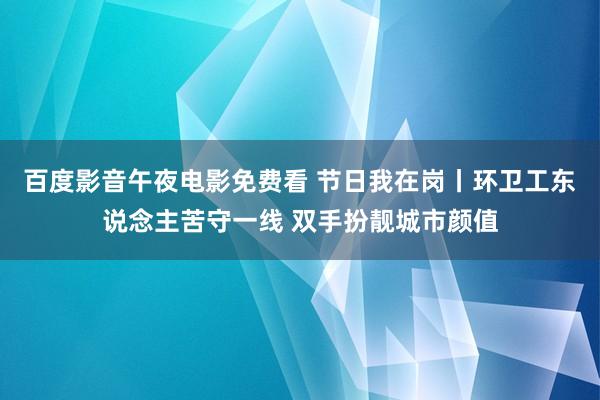 百度影音午夜电影免费看 节日我在岗丨环卫工东说念主苦守一线 双手扮靓城市颜值