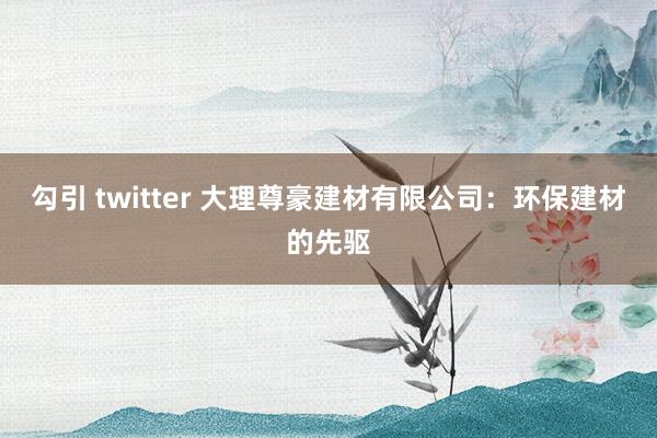 勾引 twitter 大理尊豪建材有限公司：环保建材的先驱