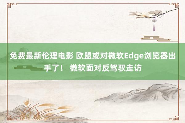 免费最新伦理电影 欧盟或对微软Edge浏览器出手了！ 微软面对反驾驭走访