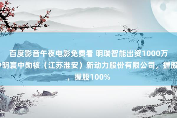 百度影音午夜电影免费看 明瑞智能出资1000万元栽种明寰中勋核（江苏淮安）新动力股份有限公司，握股100%