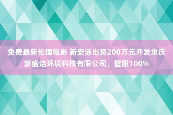 免费最新伦理电影 新安洁出资200万元开发重庆新盛洁环境科技有限公司，握股100%