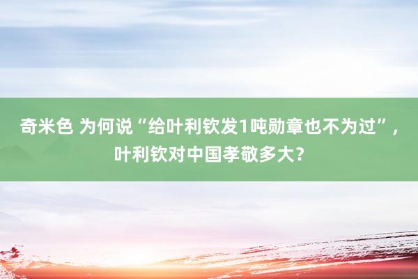 奇米色 为何说“给叶利钦发1吨勋章也不为过”，叶利钦对中国孝敬多大？