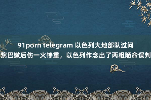 91porn telegram 以色列大地部队过问黎巴嫩后伤一火惨重，以色列作念出了两粗陋命误判